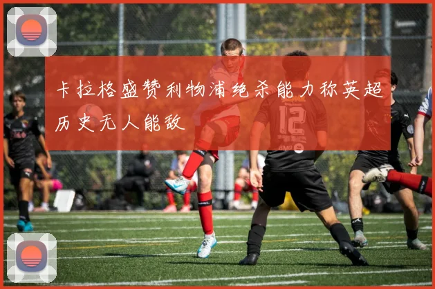 卡拉格盛赞利物浦绝杀能力称英超历史无人能敌