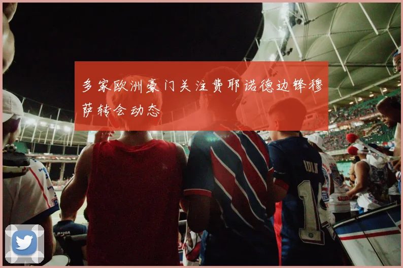 多家欧洲豪门关注费耶诺德边锋穆萨转会动态