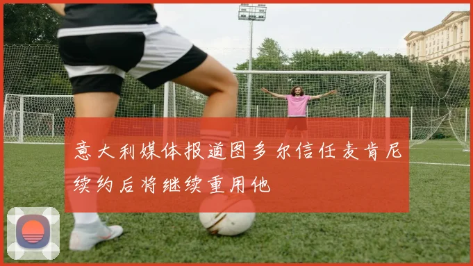 意大利媒体报道图多尔信任麦肯尼续约后将继续重用他