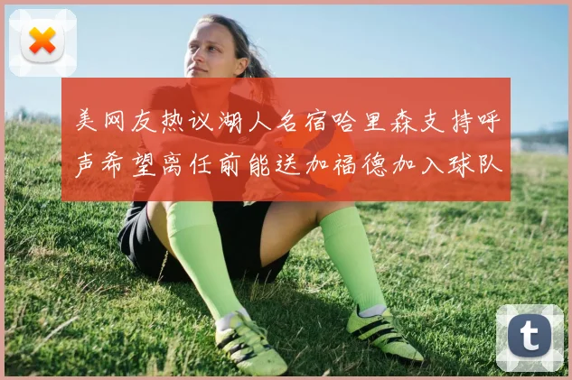 美网友热议湖人名宿哈里森支持呼声希望离任前能送加福德加入球队