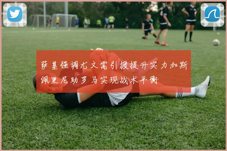 萨基强调尤文需引援提升实力加斯佩里尼助罗马实现战术平衡