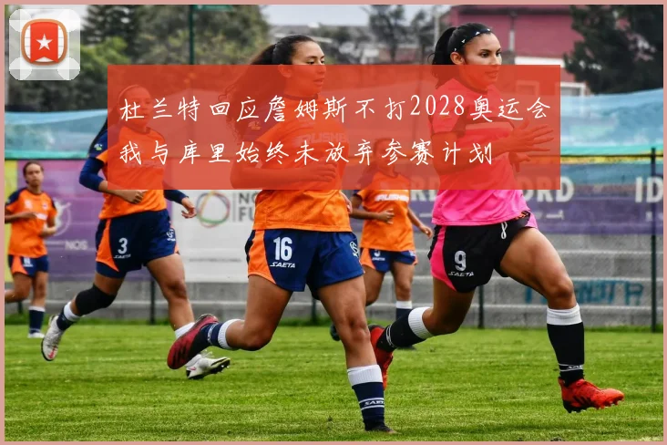 杜兰特回应詹姆斯不打2028奥运会我与库里始终未放弃参赛计划