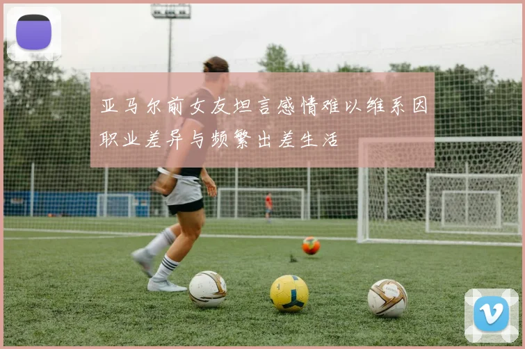 亚马尔前女友坦言感情难以维系因职业差异与频繁出差生活