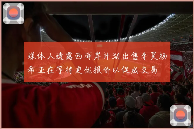 媒体人透露西海岸计划出售李昊杨希正在等待更优报价以促成交易
