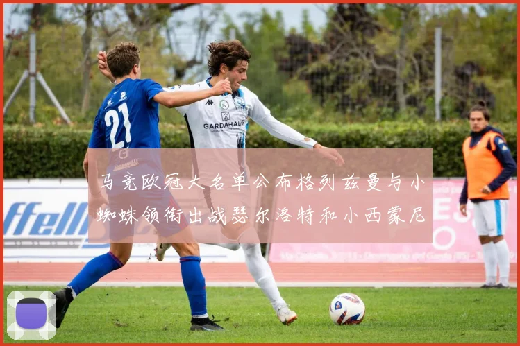 马竞欧冠大名单公布格列兹曼与小蜘蛛领衔出战瑟尔洛特和小西蒙尼在列