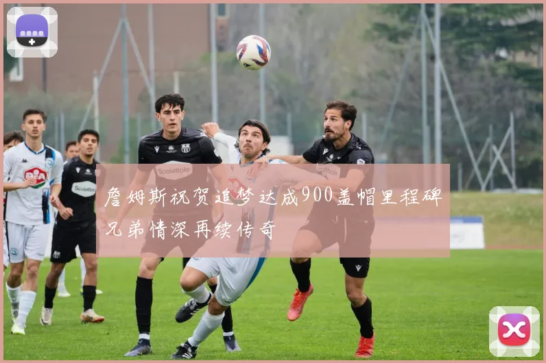 詹姆斯祝贺追梦达成900盖帽里程碑兄弟情深再续传奇