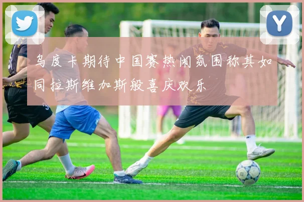 乌度卡期待中国赛热闹氛围称其如同拉斯维加斯般喜庆欢乐