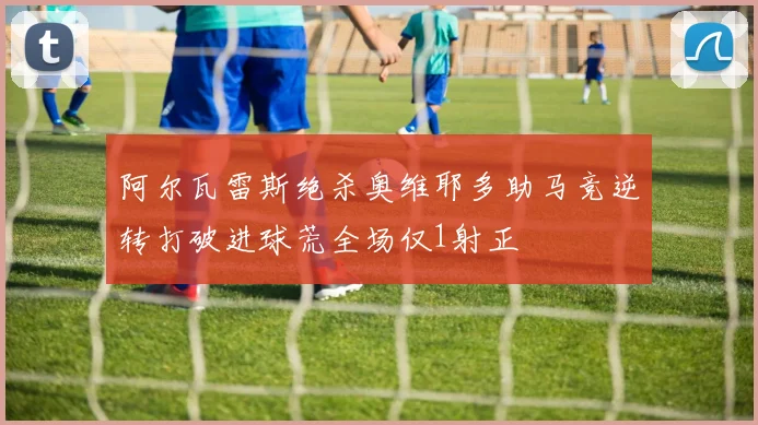 阿尔瓦雷斯绝杀奥维耶多助马竞逆转打破进球荒全场仅1射正