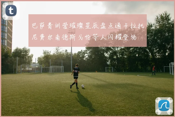 巴萨青训营璀璨星辰盘点通卡拉托尼费尔南德斯戈伦等人闪耀登场