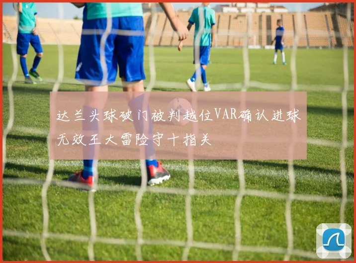 达兰头球破门被判越位VAR确认进球无效王大雷险守十指关