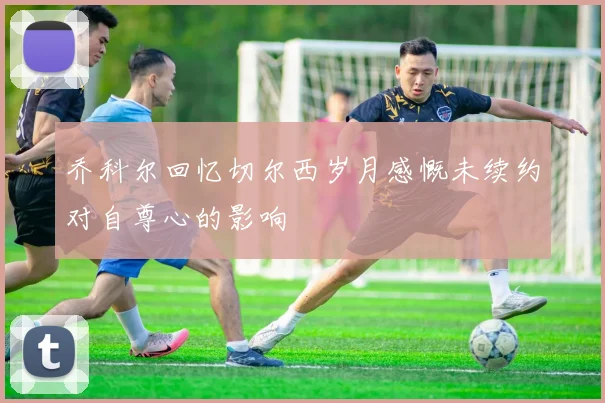 乔科尔回忆切尔西岁月感慨未续约对自尊心的影响
