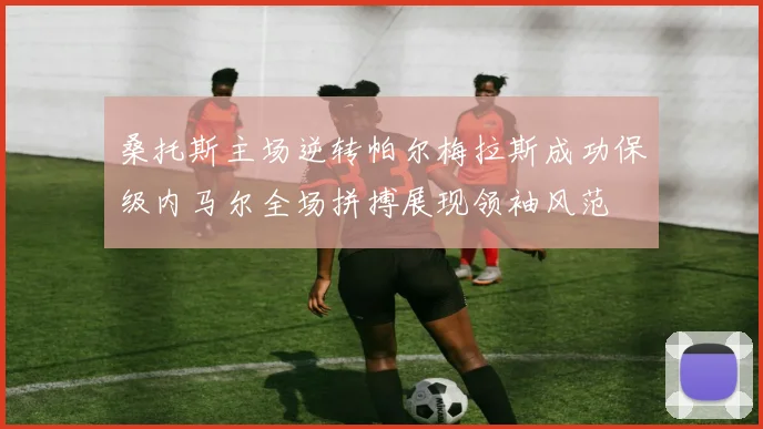桑托斯主场逆转帕尔梅拉斯成功保级内马尔全场拼搏展现领袖风范