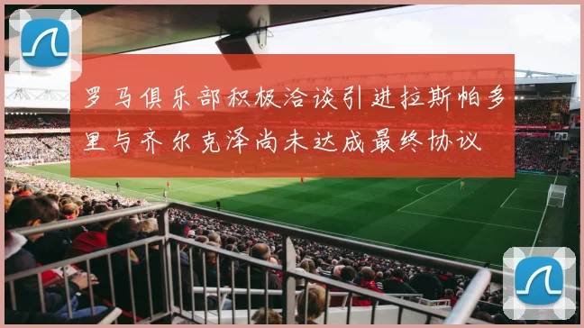 罗马俱乐部积极洽谈引进拉斯帕多里与齐尔克泽尚未达成最终协议