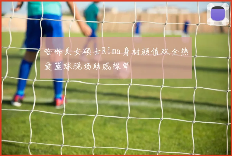 哈佛美女硕士Rima身材颜值双全热爱篮球现场助威绿军